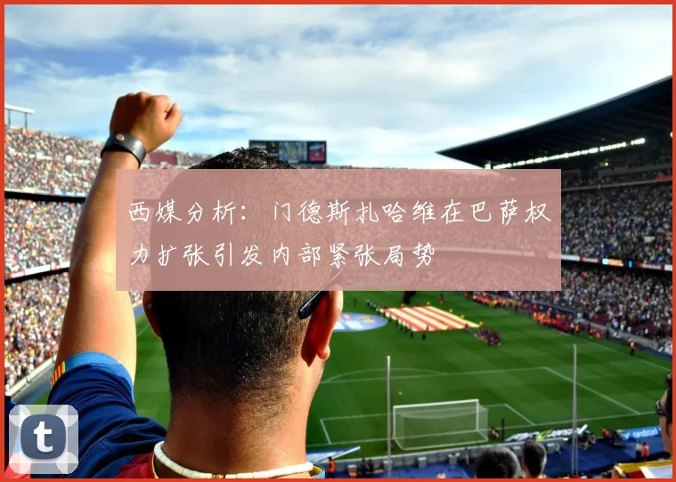 西媒分析：门德斯扎哈维在巴萨权力扩张引发内部紧张局势