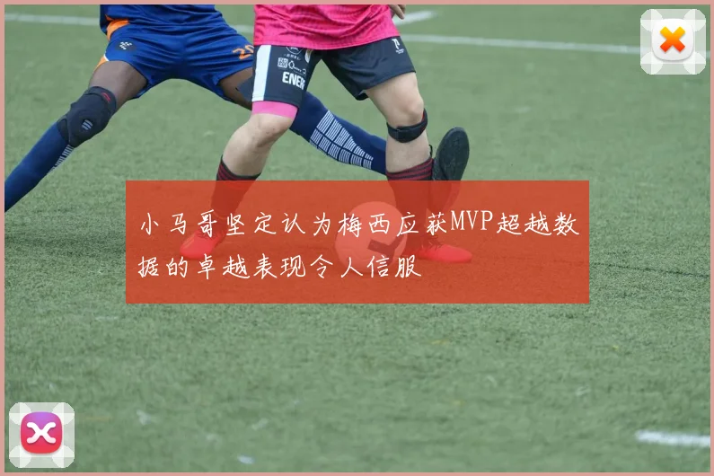 小马哥坚定认为梅西应获MVP超越数据的卓越表现令人信服