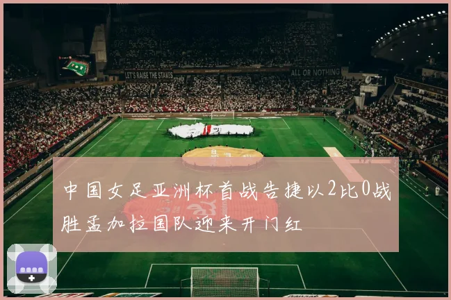中国女足亚洲杯首战告捷以2比0战胜孟加拉国队迎来开门红