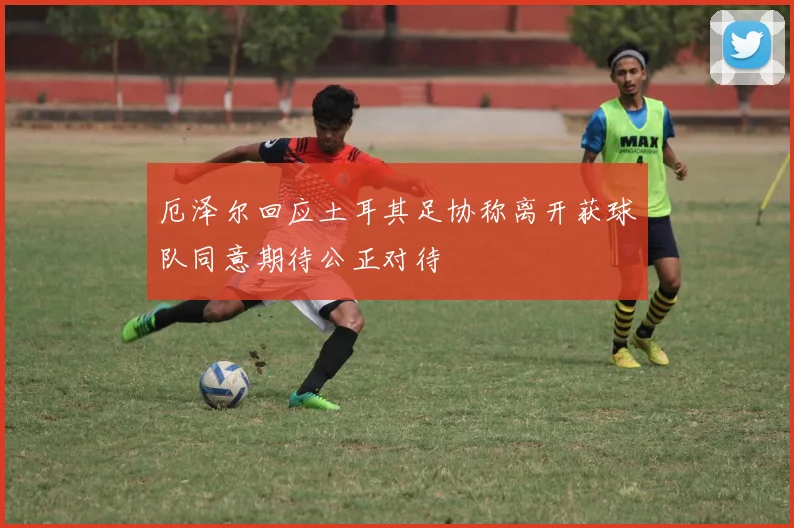厄泽尔回应土耳其足协称离开获球队同意期待公正对待