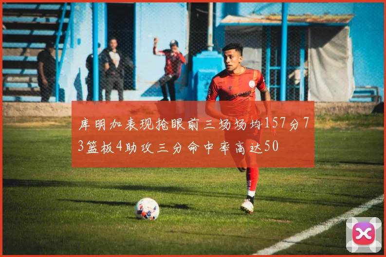 库明加表现抢眼前三场场均157分73篮板4助攻三分命中率高达50