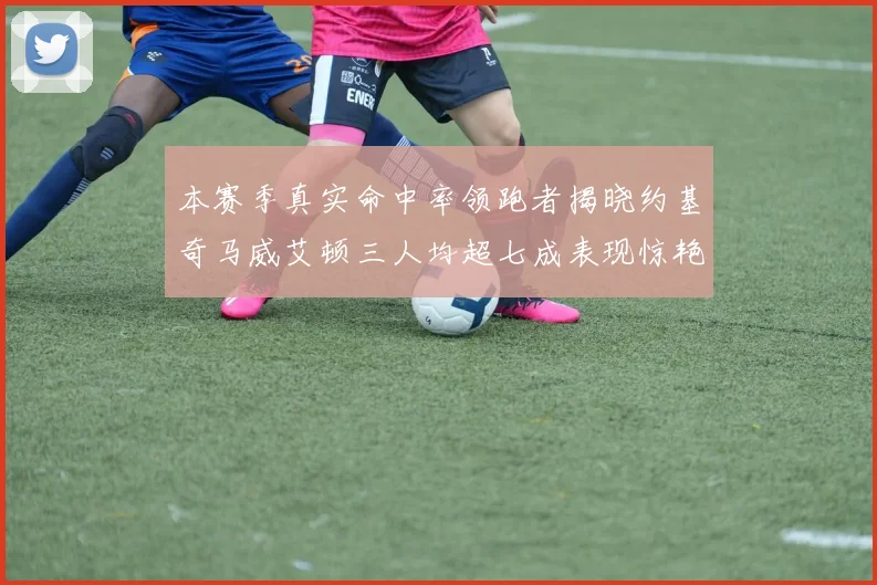 本赛季真实命中率领跑者揭晓约基奇马威艾顿三人均超七成表现惊艳
