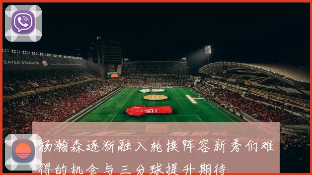 杨瀚森逐渐融入轮换阵容新秀们难得的机会与三分球提升期待