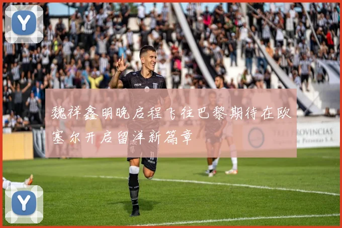 魏祥鑫明晚启程飞往巴黎期待在欧塞尔开启留洋新篇章