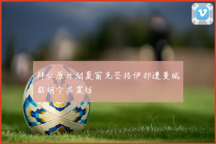 拜仁原计划夏窗免签格伊却遭曼城截胡令其震惊