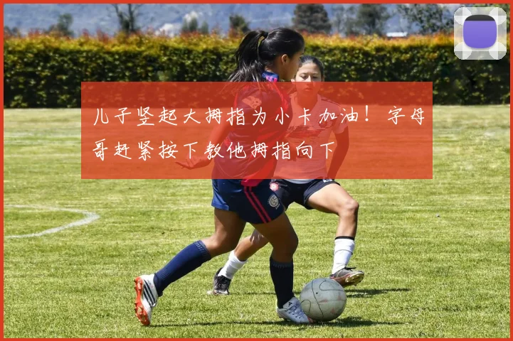 儿子竖起大拇指为小卡加油！字母哥赶紧按下教他拇指向下