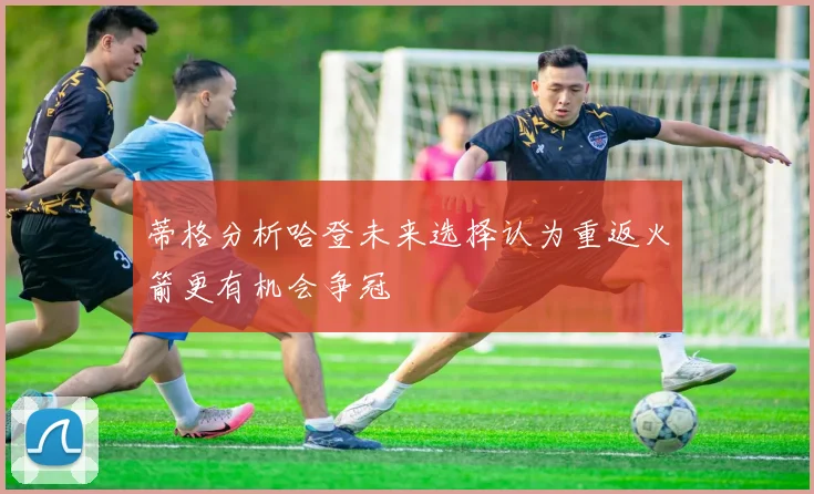 蒂格分析哈登未来选择认为重返火箭更有机会争冠