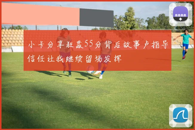小卡分享狂轰55分背后故事卢指导信任让我继续留场发挥