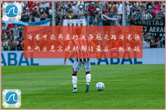 海港申花再度对决争冠之路海港领先两分悬念迭起期待最后一轮决战