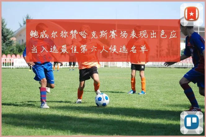 鲍威尔称赞哈克斯赛场表现出色应当入选最佳第六人候选名单