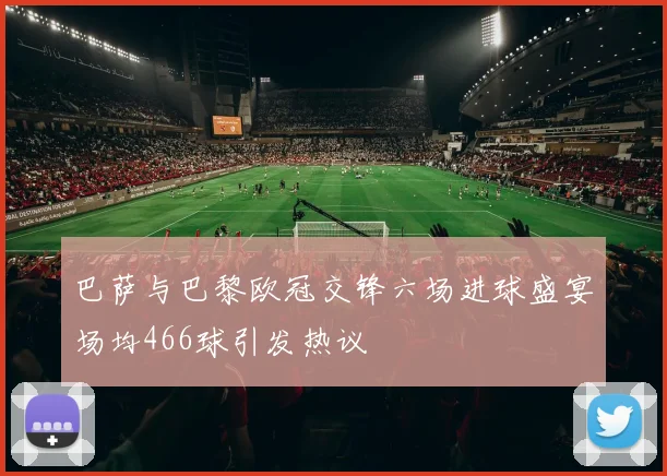 巴萨与巴黎欧冠交锋六场进球盛宴场均466球引发热议