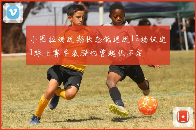 小图拉姆近期状态低迷近12场仅进1球上赛季表现也曾起伏不定