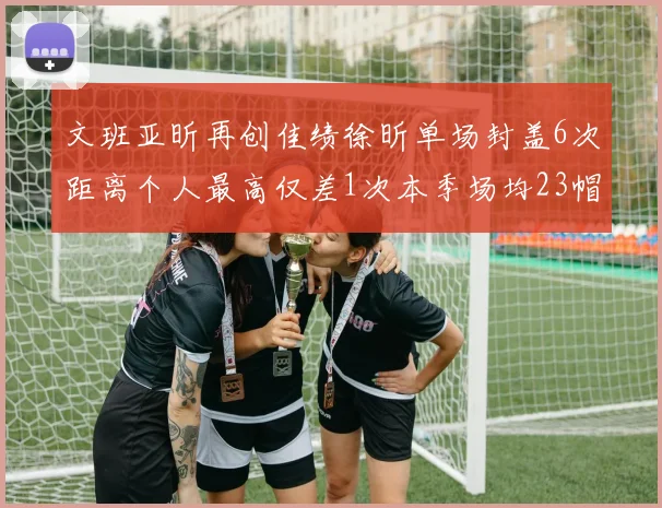 文班亚昕再创佳绩徐昕单场封盖6次距离个人最高仅差1次本季场均23帽领跑联盟