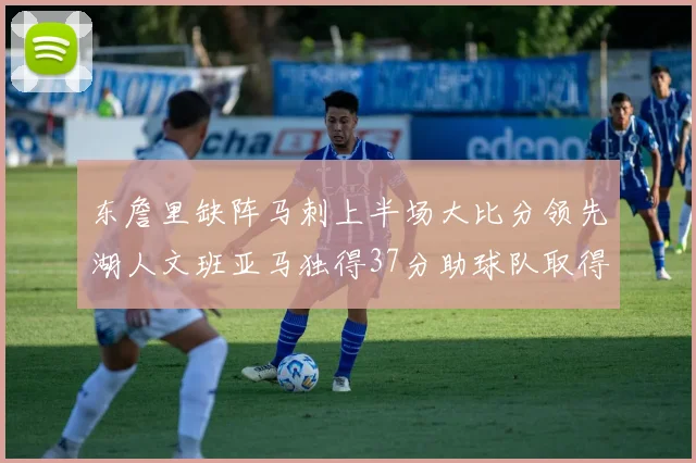 东詹里缺阵马刺上半场大比分领先湖人文班亚马独得37分助球队取得优势