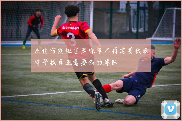 杰伦布朗坦言若绿军不再需要我我将寻找真正需要我的球队