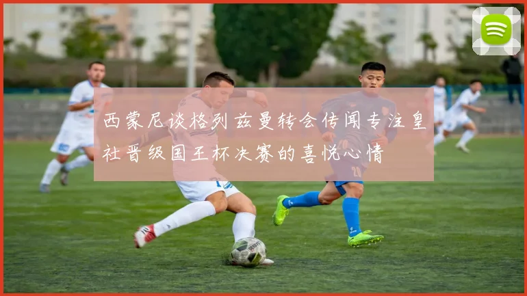 西蒙尼谈格列兹曼转会传闻专注皇社晋级国王杯决赛的喜悦心情