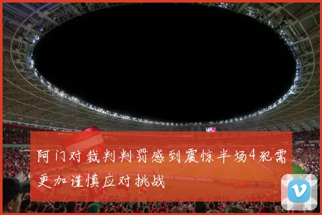 阿门对裁判判罚感到震惊半场4犯需更加谨慎应对挑战