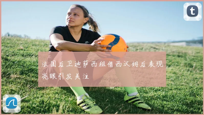 法国后卫迪萨西租借西汉姆后表现亮眼引发关注