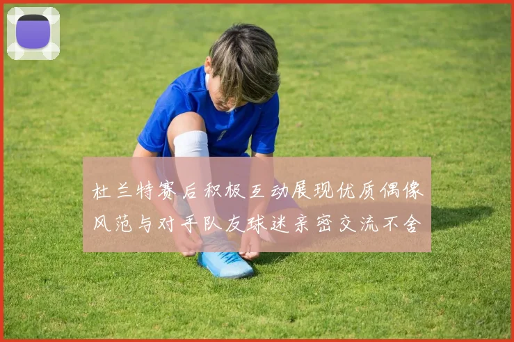 杜兰特赛后积极互动展现优质偶像风范与对手队友球迷亲密交流不舍离场