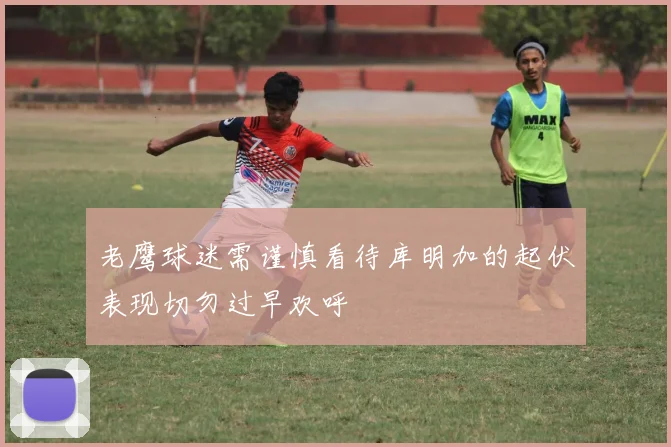老鹰球迷需谨慎看待库明加的起伏表现切勿过早欢呼