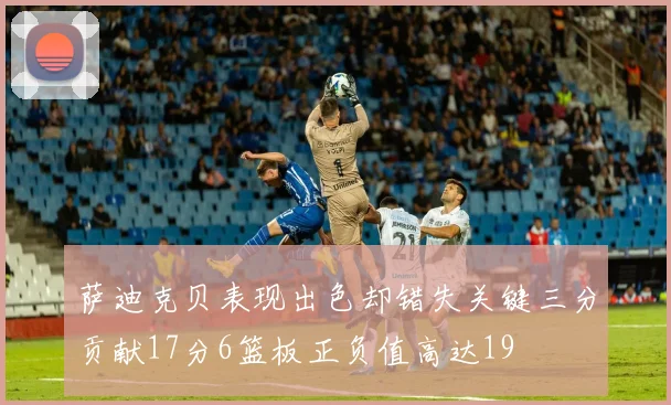 萨迪克贝表现出色却错失关键三分贡献17分6篮板正负值高达19