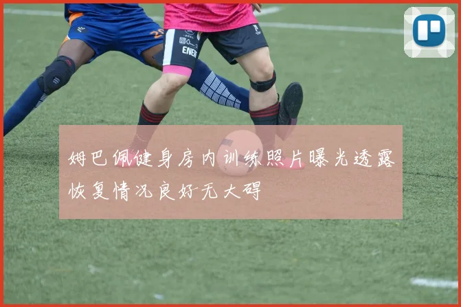 姆巴佩健身房内训练照片曝光透露恢复情况良好无大碍