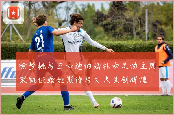 徐梦桃与王心迪的婚礼由足协主席宋凯证婚她期待与丈夫共创辉煌